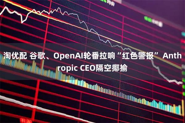 淘优配 谷歌、OpenAI轮番拉响“红色警报” Anthropic CEO隔空揶揄