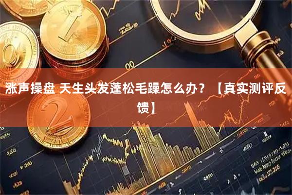 涨声操盘 天生头发蓬松毛躁怎么办？【真实测评反馈】