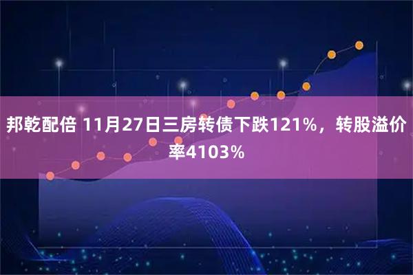 邦乾配倍 11月27日三房转债下跌121%，转股溢价率4103%
