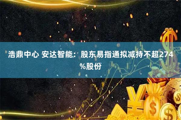 浩鼎中心 安达智能：股东易指通拟减持不超274%股份