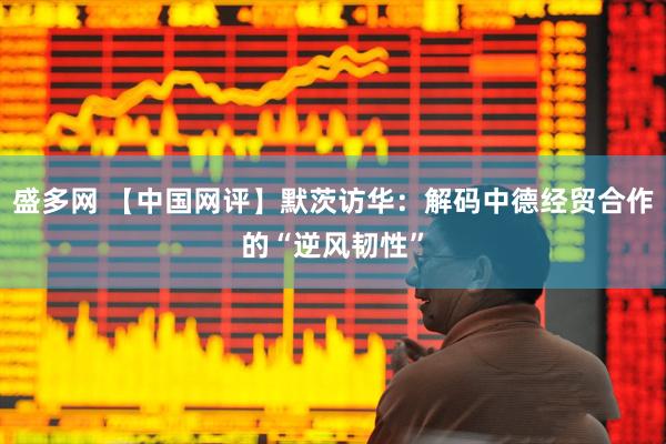 盛多网 【中国网评】默茨访华：解码中德经贸合作的“逆风韧性”
