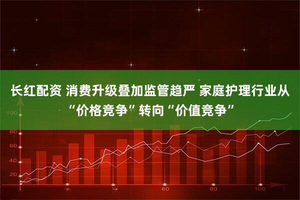 长红配资 消费升级叠加监管趋严 家庭护理行业从“价格竞争”转向“价值竞争”