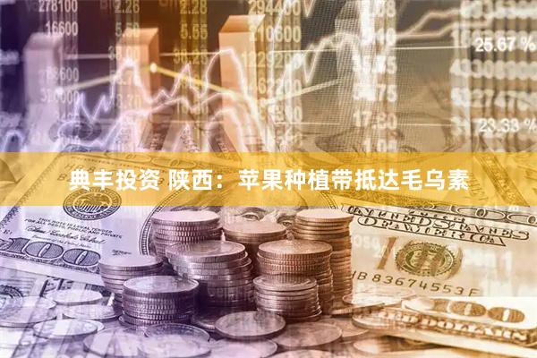 典丰投资 陕西:苹果种植带抵达毛乌素