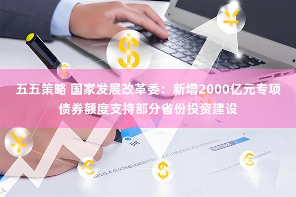 五五策略 国家发展改革委：新增2000亿元专项债券额度支持部分省份投资建设
