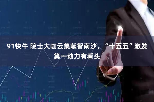 91快牛 院士大咖云集献智南沙，“十五五”激发第一动力有看头