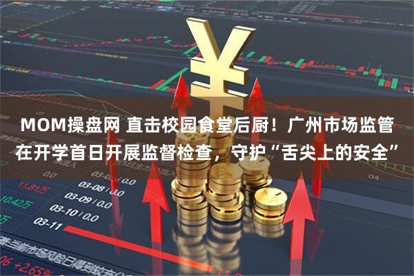 MOM操盘网 直击校园食堂后厨！广州市场监管在开学首日开展监督检查，守护“舌尖上的安全”