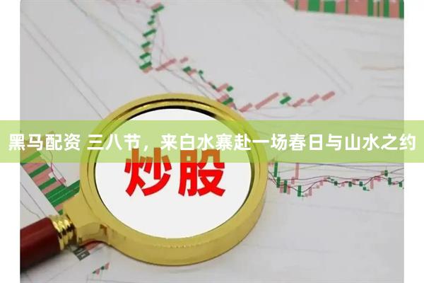 黑马配资 三八节，来白水寨赴一场春日与山水之约