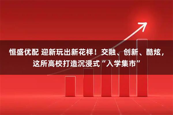 恒盛优配 迎新玩出新花样！交融、创新、酷炫，这所高校打造沉浸式“入学集市”