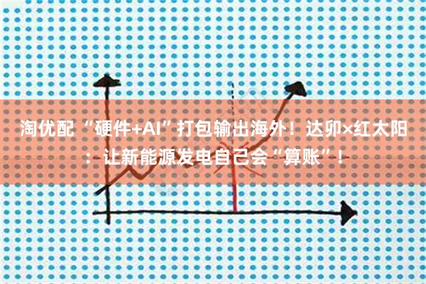 淘优配 “硬件+AI”打包输出海外！达卯×红太阳：让新能源发电自己会“算账”！
